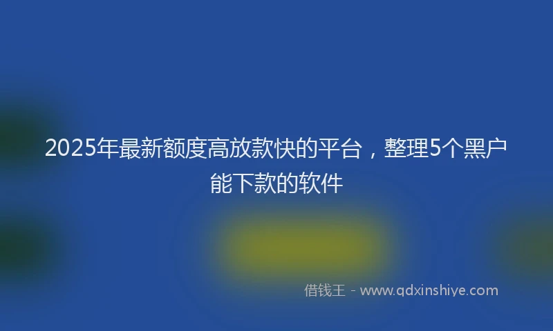 2025年最新额度高放款快的平台，整理5个黑户能下款的软件
