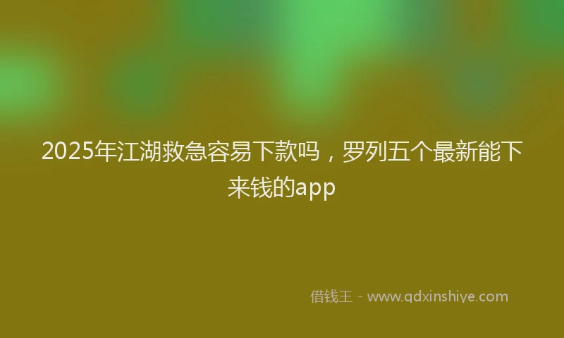 2025年江湖救急容易下款吗，罗列五个最新能下来钱的app