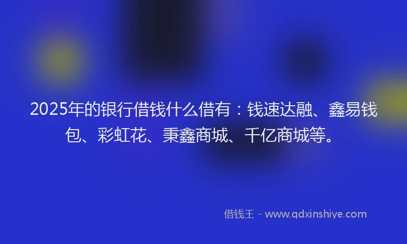 2025年的银行借钱什么借有：钱速达融、鑫易钱包、彩虹花、秉鑫商城、千亿商城等。