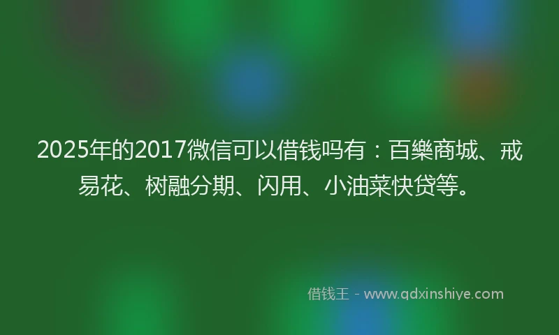 2025年的2017微信可以借钱吗有：百樂商城、戒易花、树融分期、闪用、小油菜快贷等。