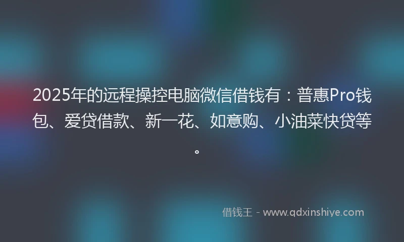2025年的远程操控电脑微信借钱有：普惠Pro钱包、爱贷借款、新一花、如意购、小油菜快贷等。