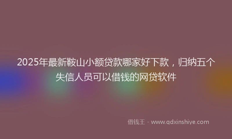 2025年最新鞍山小额贷款哪家好下款，归纳五个失信人员可以借钱的网贷软件