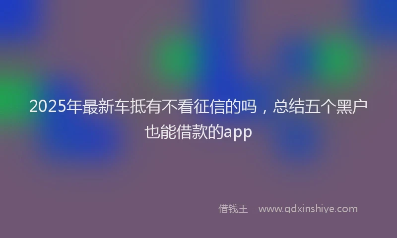 2025年最新车抵有不看征信的吗，总结五个黑户也能借款的app