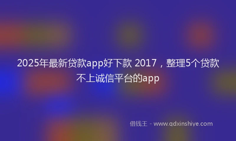 2025年最新贷款app好下款 2017，整理5个贷款不上诚信平台的app