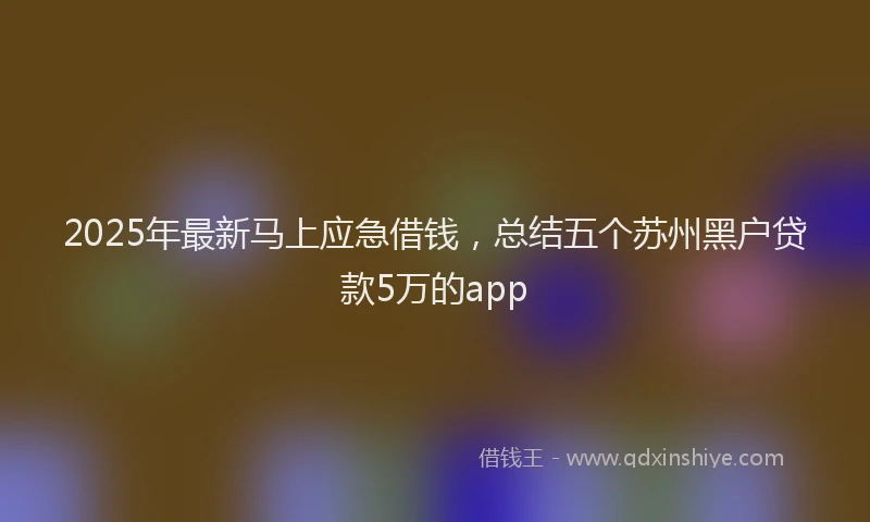 2025年最新马上应急借钱，总结五个苏州黑户贷款5万的app