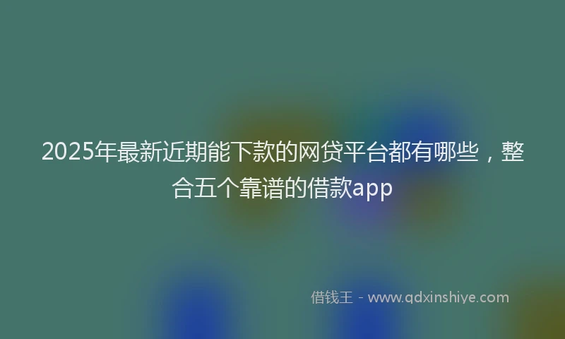 2025年最新近期能下款的网贷平台都有哪些，整合五个靠谱的借款app