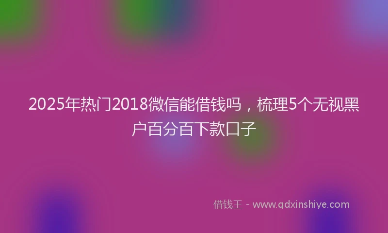 2025年热门2018微信能借钱吗，梳理5个无视黑户百分百下款口子