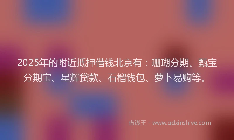 2025年的附近抵押借钱北京有：珊瑚分期、甄宝分期宝、星辉贷款、石榴钱包、萝卜易购等。