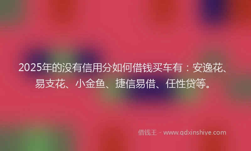 2025年的没有信用分如何借钱买车有：安逸花、易支花、小金鱼、捷信易借、任性贷等。