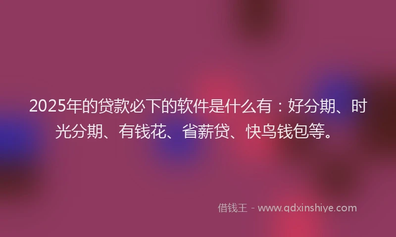 2025年的贷款必下的软件是什么有：好分期、时光分期、有钱花、省薪贷、快鸟钱包等。