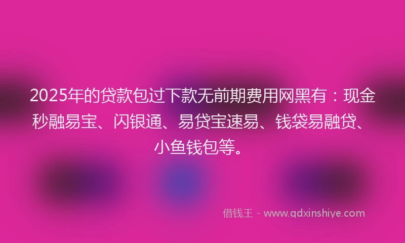 2025年的贷款包过下款无前期费用网黑有：现金秒融易宝、闪银通、易贷宝速易、钱袋易融贷、小鱼钱包等。