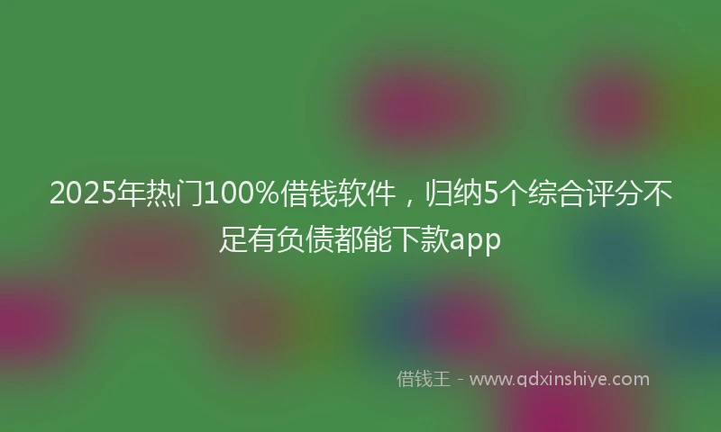 2025年热门100%借钱软件，归纳5个综合评分不足有负债都能下款app