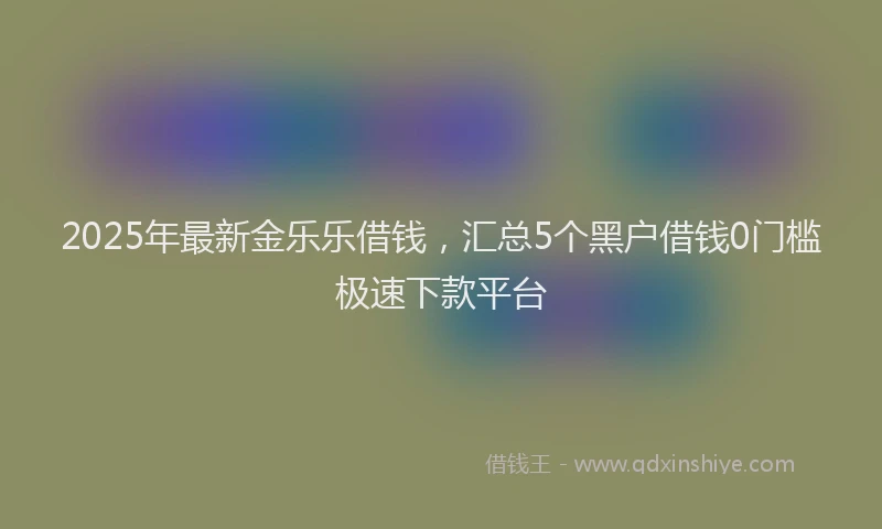 2025年最新金乐乐借钱，汇总5个黑户借钱0门槛极速下款平台