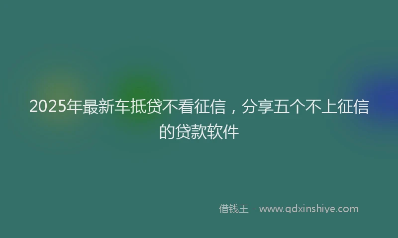 2025年最新车抵贷不看征信，分享五个不上征信的贷款软件