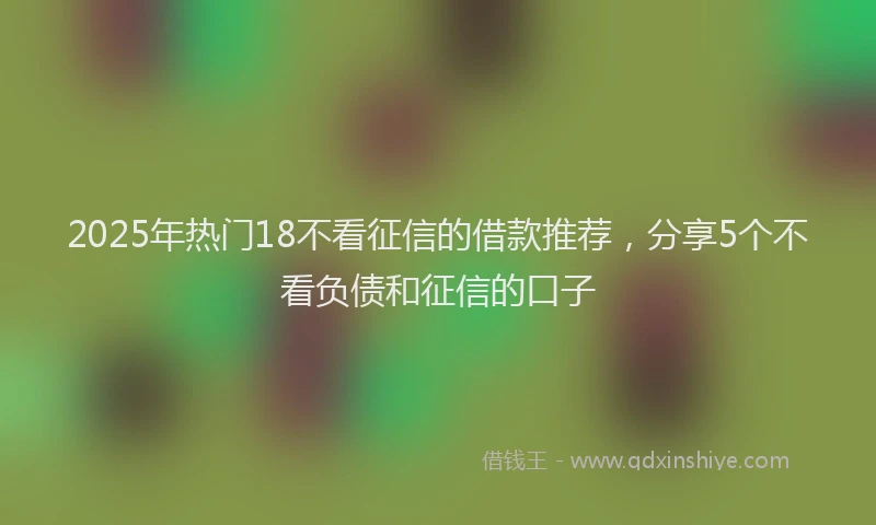 2025年热门18不看征信的借款推荐，分享5个不看负债和征信的口子