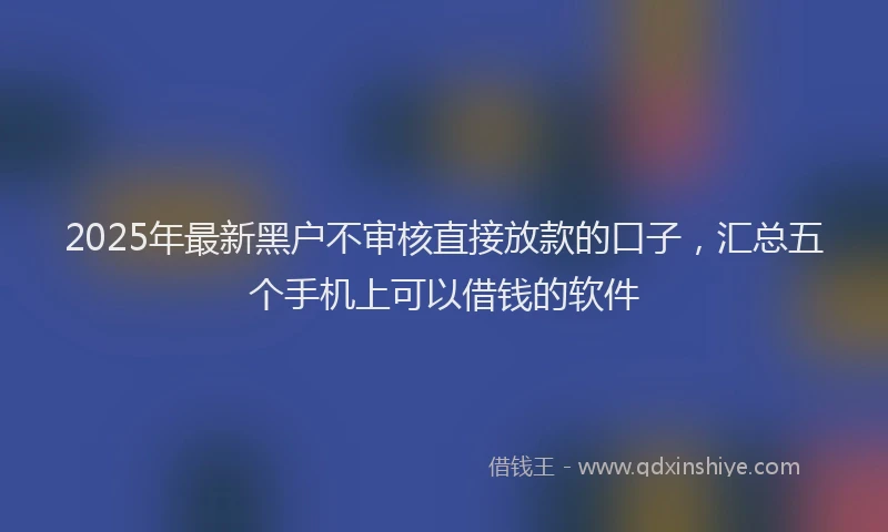 2025年最新黑户不审核直接放款的口子，汇总五个手机上可以借钱的软件