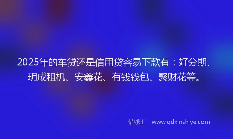 2025年的车贷还是信用贷容易下款有：好分期、玥成租机、安鑫花、有钱钱包、聚财花等。