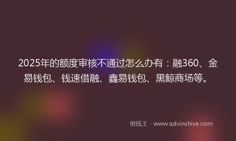 2025年的额度审核不通过怎么办有：融360、金易钱包、钱速借融、鑫易钱包、黑鲸商场等。