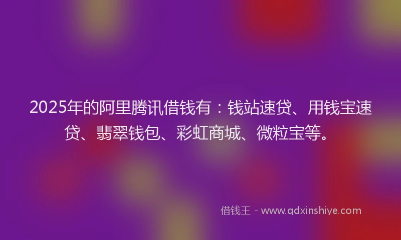 2025年的阿里腾讯借钱有:钱站速贷、用钱宝速贷、翡翠钱包、彩虹商城、微粒宝等。