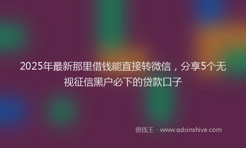 2025年最新那里借钱能直接转微信，分享5个无视征信黑户必下的贷款口子