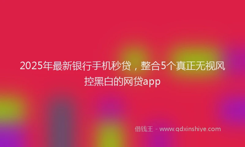 2025年最新银行手机秒贷，整合5个真正无视风控黑白的网贷app