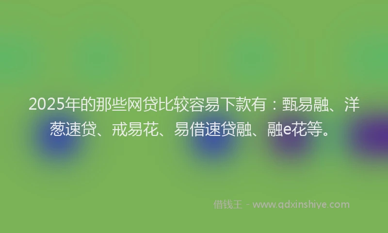 2025年的那些网贷比较容易下款有：甄易融、洋葱速贷、戒易花、易借速贷融、融e花等。