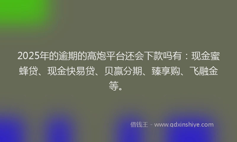 2025年的逾期的高炮平台还会下款吗有：现金蜜蜂贷、现金快易贷、贝赢分期、臻享购、飞融金等。