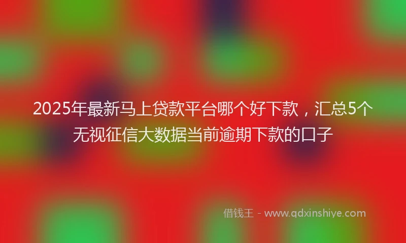 2025年最新马上贷款平台哪个好下款，汇总5个无视征信大数据当前逾期下款的口子