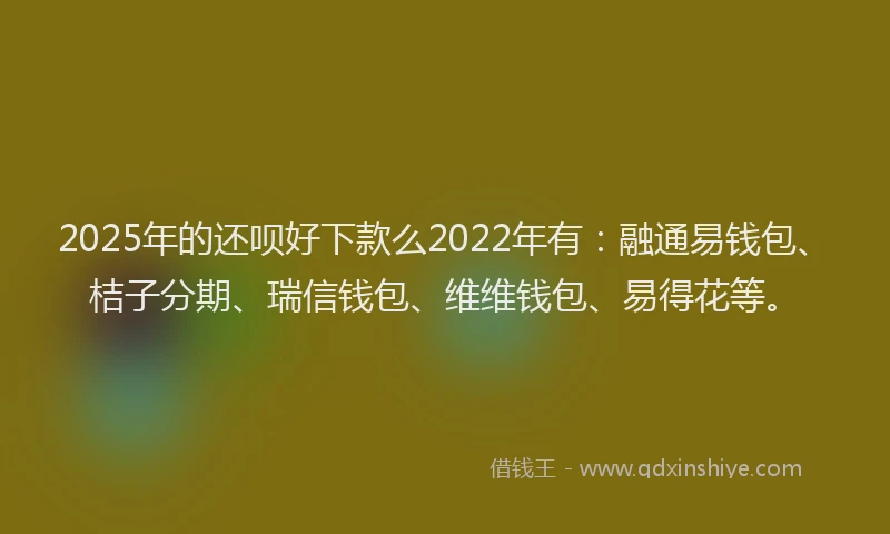 2025年的还呗好下款么2022年有：融通易钱包、桔子分期、瑞信钱包、维维钱包、易得花等。
