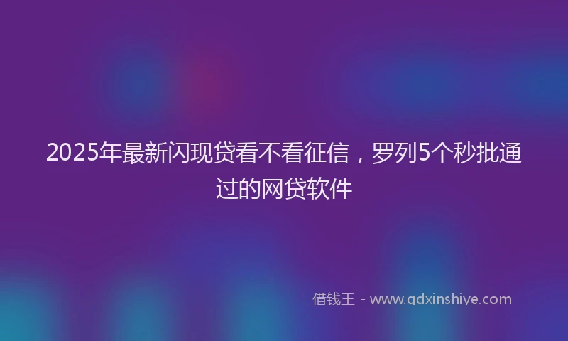 2025年最新闪现贷看不看征信，罗列5个秒批通过的网贷软件