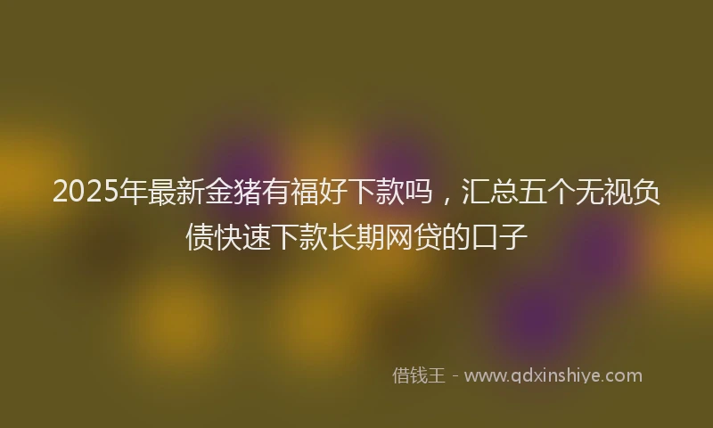 2025年最新金猪有福好下款吗，汇总五个无视负债快速下款长期网贷的口子