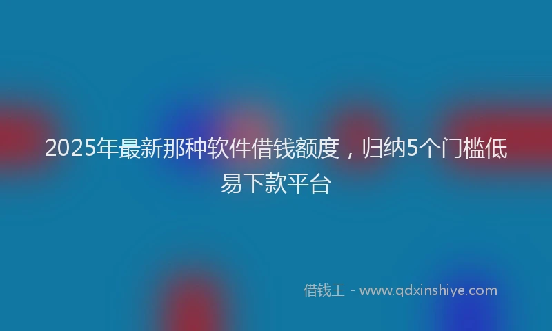 2025年最新那种软件借钱额度，归纳5个门槛低易下款平台