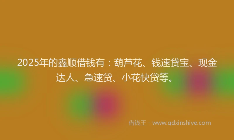 2025年的鑫顺借钱有：葫芦花、钱速贷宝、现金达人、急速贷、小花快贷等。