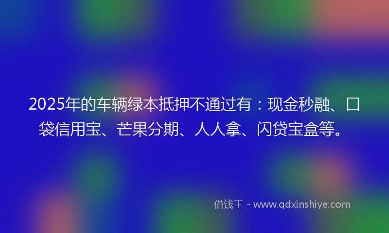 2025年的车辆绿本抵押不通过有：现金秒融、口袋信用宝、芒果分期、人人拿、闪贷宝盒等。