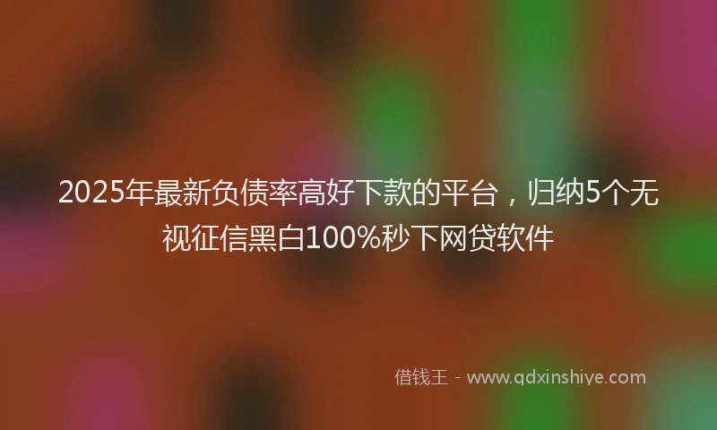 2025年最新负债率高好下款的平台，归纳5个无视征信黑白100%秒下网贷软件