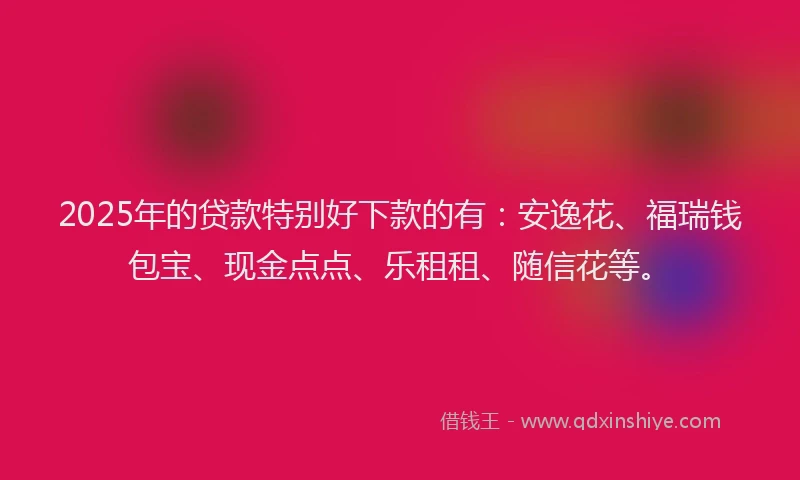 2025年的贷款特别好下款的有：安逸花、福瑞钱包宝、现金点点、乐租租、随信花等。