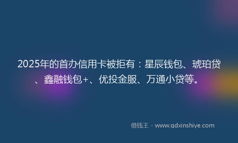 2025年的首办信用卡被拒有：星辰钱包、琥珀贷、鑫融钱包+、优投金服、万通小贷等。