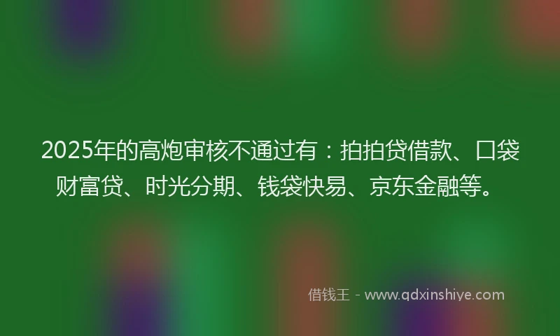 2025年的高炮审核不通过有：拍拍贷借款、口袋财富贷、时光分期、钱袋快易、京东金融等。