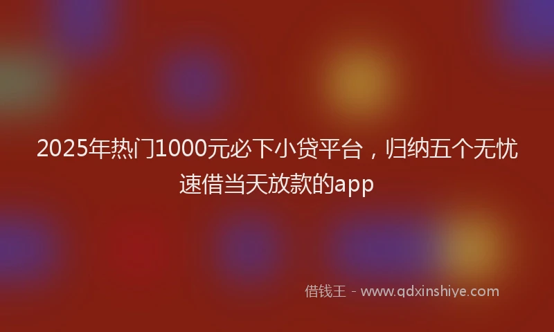 2025年热门1000元必下小贷平台，归纳五个无忧速借当天放款的app