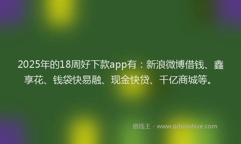 2025年的18周好下款app有：新浪微博借钱、鑫享花、钱袋快易融、现金快贷、千亿商城等。