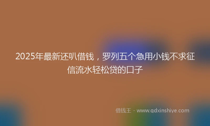 2025年最新还叭借钱，罗列五个急用小钱不求征信流水轻松贷的口子