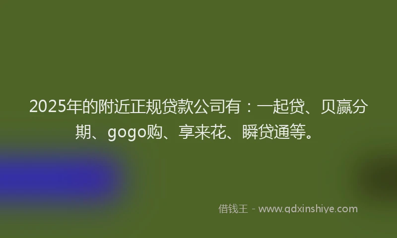 2025年的附近正规贷款公司有：一起贷、贝赢分期、gogo购、享来花、瞬贷通等。