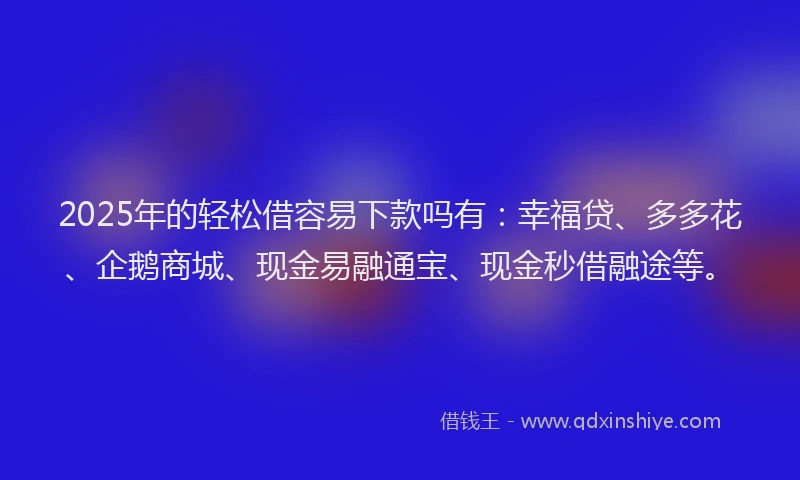 2025年的轻松借容易下款吗有：幸福贷、多多花、企鹅商城、现金易融通宝、现金秒借融途等。