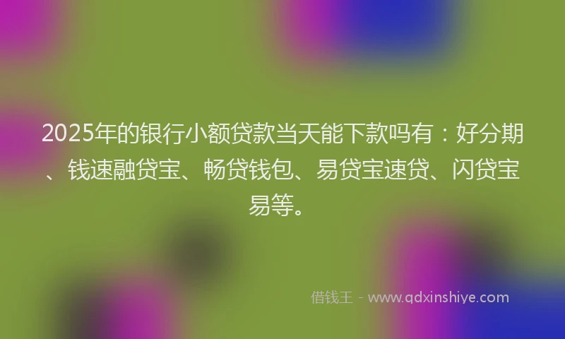 2025年的银行小额贷款当天能下款吗有：好分期、钱速融贷宝、畅贷钱包、易贷宝速贷、闪贷宝易等。