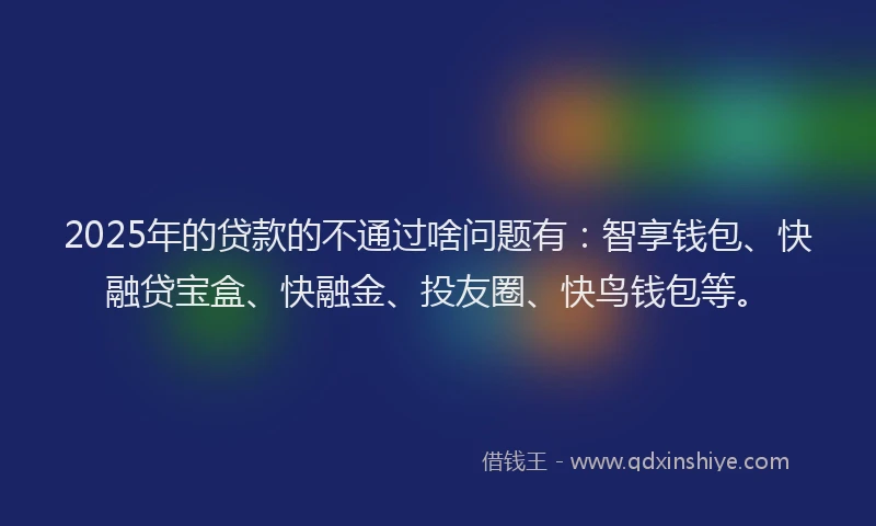 2025年的贷款的不通过啥问题有：智享钱包、快融贷宝盒、快融金、投友圈、快鸟钱包等。
