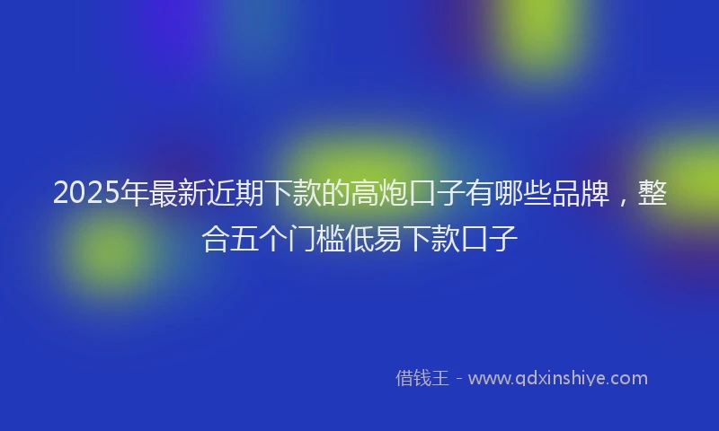 2025年最新近期下款的高炮口子有哪些品牌，整合五个门槛低易下款口子