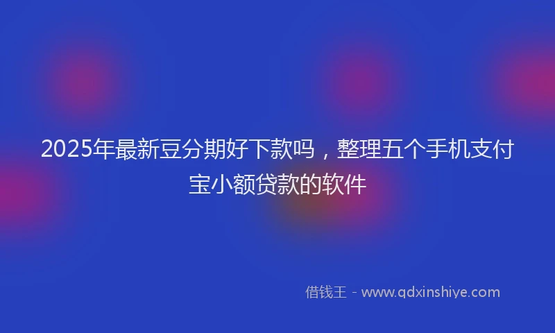 2025年最新豆分期好下款吗，整理五个手机支付宝小额贷款的软件