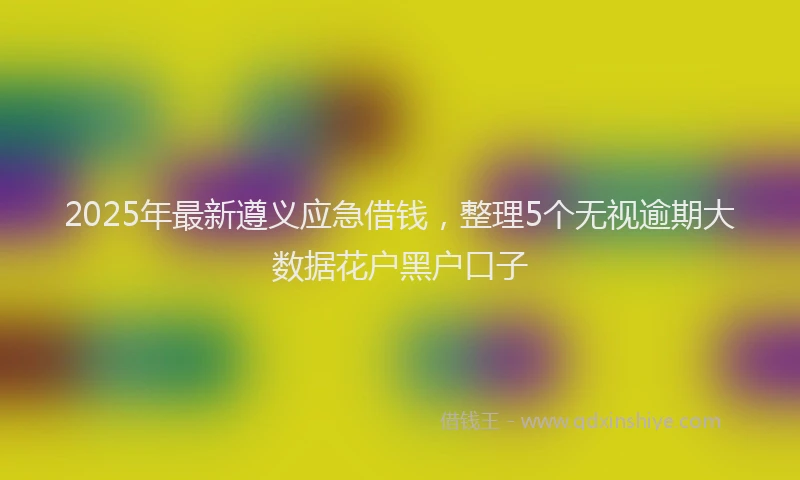 2025年最新遵义应急借钱，整理5个无视逾期大数据花户黑户口子