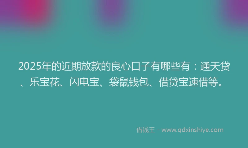 2025年的近期放款的良心口子有哪些有：通天贷、乐宝花、闪电宝、袋鼠钱包、借贷宝速借等。