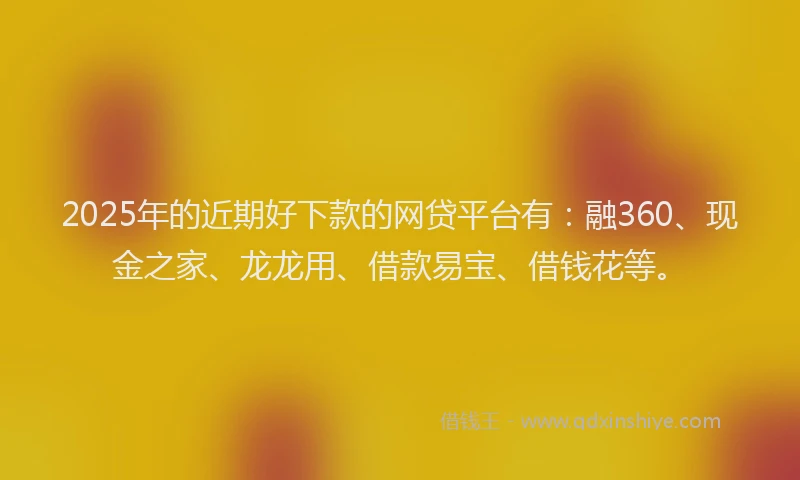 2025年的近期好下款的网贷平台有：融360、现金之家、龙龙用、借款易宝、借钱花等。